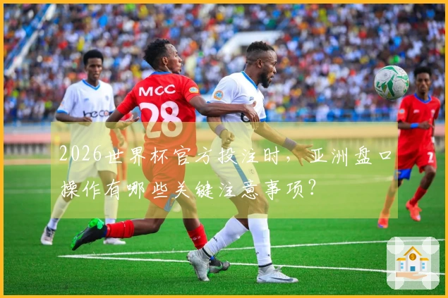 2026世界杯官方投注时，亚洲盘口操作有哪些关键注意事项？